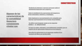 CARACTERISTICAS
Algunas de las
características de
la contabilidad
financiera
comúnmente
citadas son:
Rendición de informes a terceras personassobre el
movimiento financiero de la empresa.
Cubre la totalidad de las operaciones del negocio en
forma sistemática, histórica y cronológica.
Debe implantarse necesariamente en la compañía para
informar oportunamente de los hechos desarrollados.
Se utiliza como lenguaje común en los negocios
debido a su obligatoriedad.
Se basa en reglas, principios y procedimientoscontables para el
registro de las operaciones financieras de un negocio.
Describe las operaciones en el engranaje analítico de la
teneduría de libros por partida doble.
 