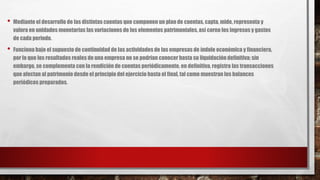 • Mediante el desarrollo de las distintas cuentas que componen un plan de cuentas, capta, mide, representa y
valora en unidades monetarias las variaciones de los elementos patrimoniales, así corno los ingresos y gastos
de cada periodo.
• Funciona bajo el supuesto de continuidad de las actividades de las empresas de índole económica y financiera,
por lo que los resultados reales de una empresa no se podrían conocer hasta su liquidación definitiva; sin
embargo, se complementa con la rendición de cuentas periódicamente. en definitiva, registra las transacciones
que afectan al patrimonio desde el principio del ejercicio hasta el final, tal como muestran los balances
periódicos preparados.
 