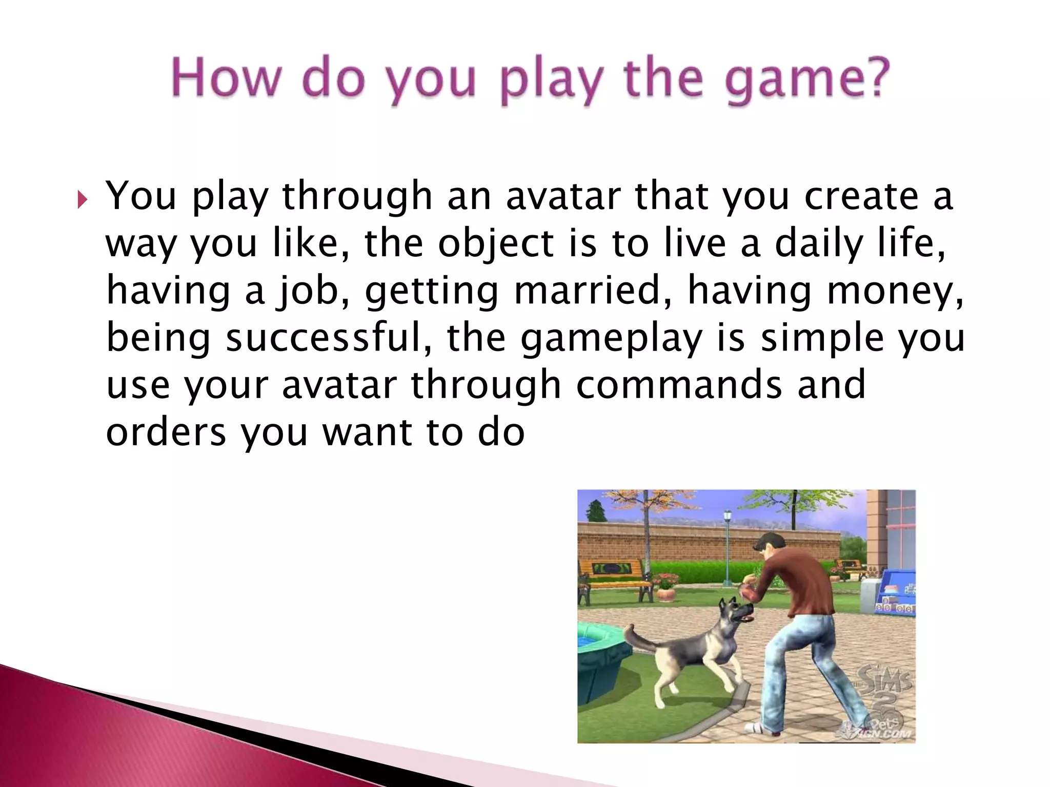 You play through an avatar that you create a way you like, the object is to live a daily life, having a job, getting married, having money, being successful, the gameplay is simple you use your avatar through commands and orders you want to doHow do you play the game?