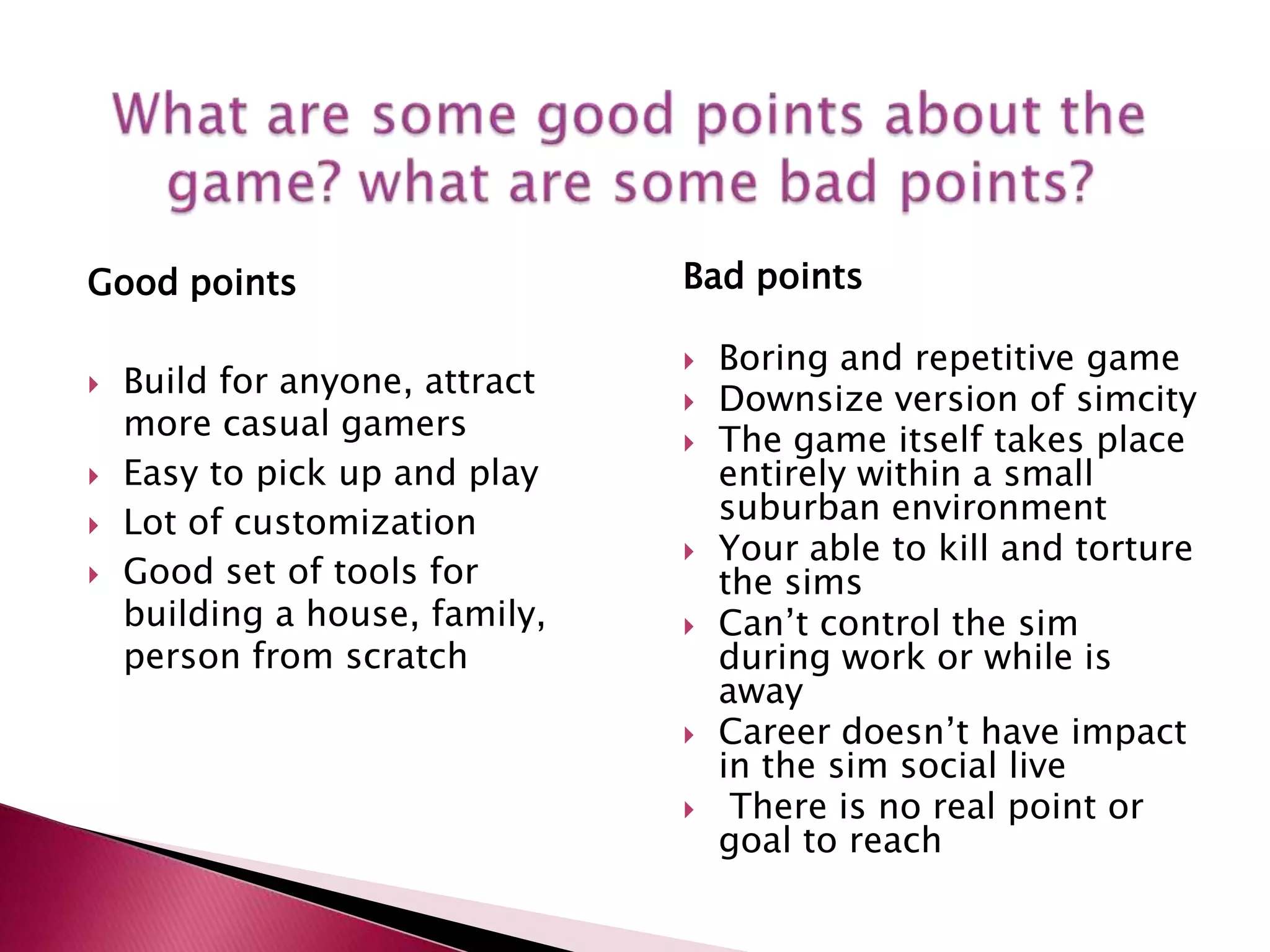 What are some good points about the game? what are some bad points?Good pointsBuild for anyone, attract more casual gamersEasy to pick up and play Lot of customizationGood set of tools for building a house, family, person from scratchBad pointsBoring and repetitive game 