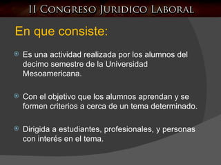 En que consiste: Es una actividad realizada por los alumnos del decimo semestre de la Universidad Mesoamericana. Con el objetivo que los alumnos aprendan y se formen criterios a cerca de un tema determinado. Dirigida a estudiantes, profesionales, y personas con interés en el tema. 