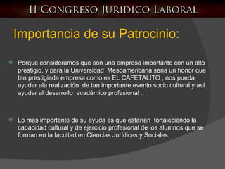 Importancia de su Patrocinio: Porque consideramos que son una empresa importante con un alto prestigio, y para la Universidad  Mesoamericana seria un honor que tan prestigiada empresa como es EL CAFETALITO , nos pueda ayudar ala realización  de tan importante evento socio cultural y así ayudar al desarrollo  académico profesional . Lo mas importante de su ayuda es que estarían  fortaleciendo la capacidad cultural y de ejercicio profesional de los alumnos que se forman en la facultad en Ciencias Jurídicas y Sociales. 