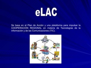 Se basa en el Plan de Acción y una plataforma para impulsar la COOPERACIÓN REGIONAL en materia de Tecnologías de la información y de las Comunicaciones (TIC). eLAC 