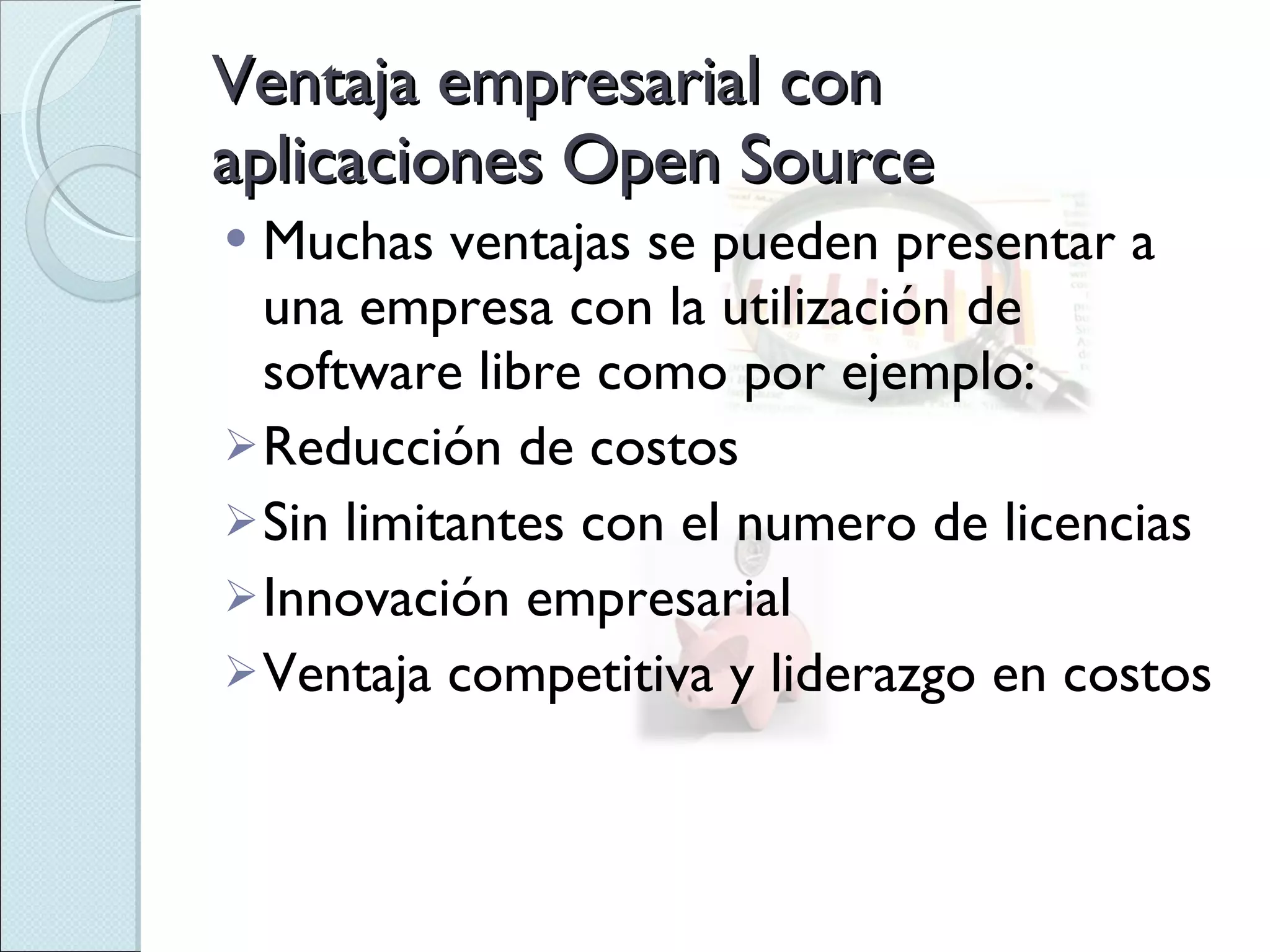 Ventaja empresarial con aplicaciones Open Source Muchas ventajas se pueden presentar a una empresa con la utilización de software libre como por ejemplo: Reducción de costos Sin limitantes con el numero de licencias Innovación empresarial Ventaja competitiva y liderazgo en costos 