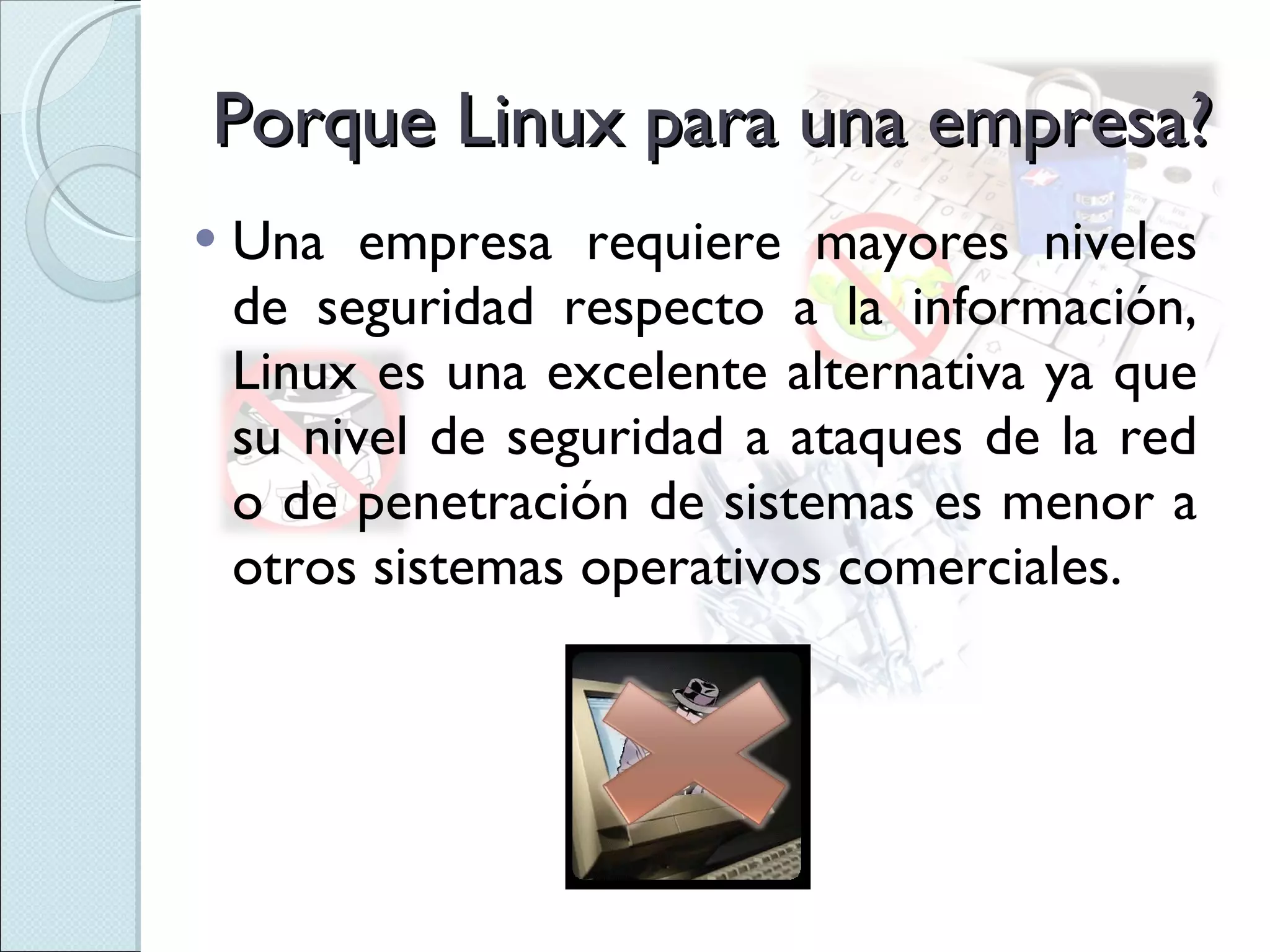 Porque Linux para una empresa? Una empresa requiere mayores niveles de seguridad respecto a la información, Linux es una excelente alternativa ya que su nivel de seguridad a ataques de la red o de penetración de sistemas es menor a otros sistemas operativos comerciales. 
