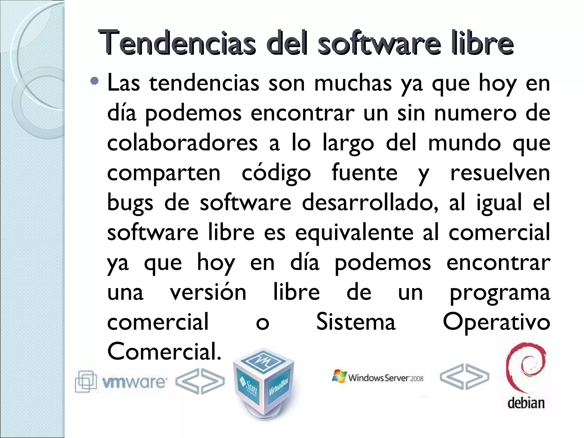 Tendencias del software libre Las tendencias son muchas ya que hoy en día podemos encontrar un sin numero de colaboradores a lo largo del mundo que comparten código fuente y resuelven bugs de software desarrollado, al igual el software libre es equivalente al comercial ya que hoy en día podemos encontrar una versión libre de un programa comercial o Sistema Operativo Comercial. 