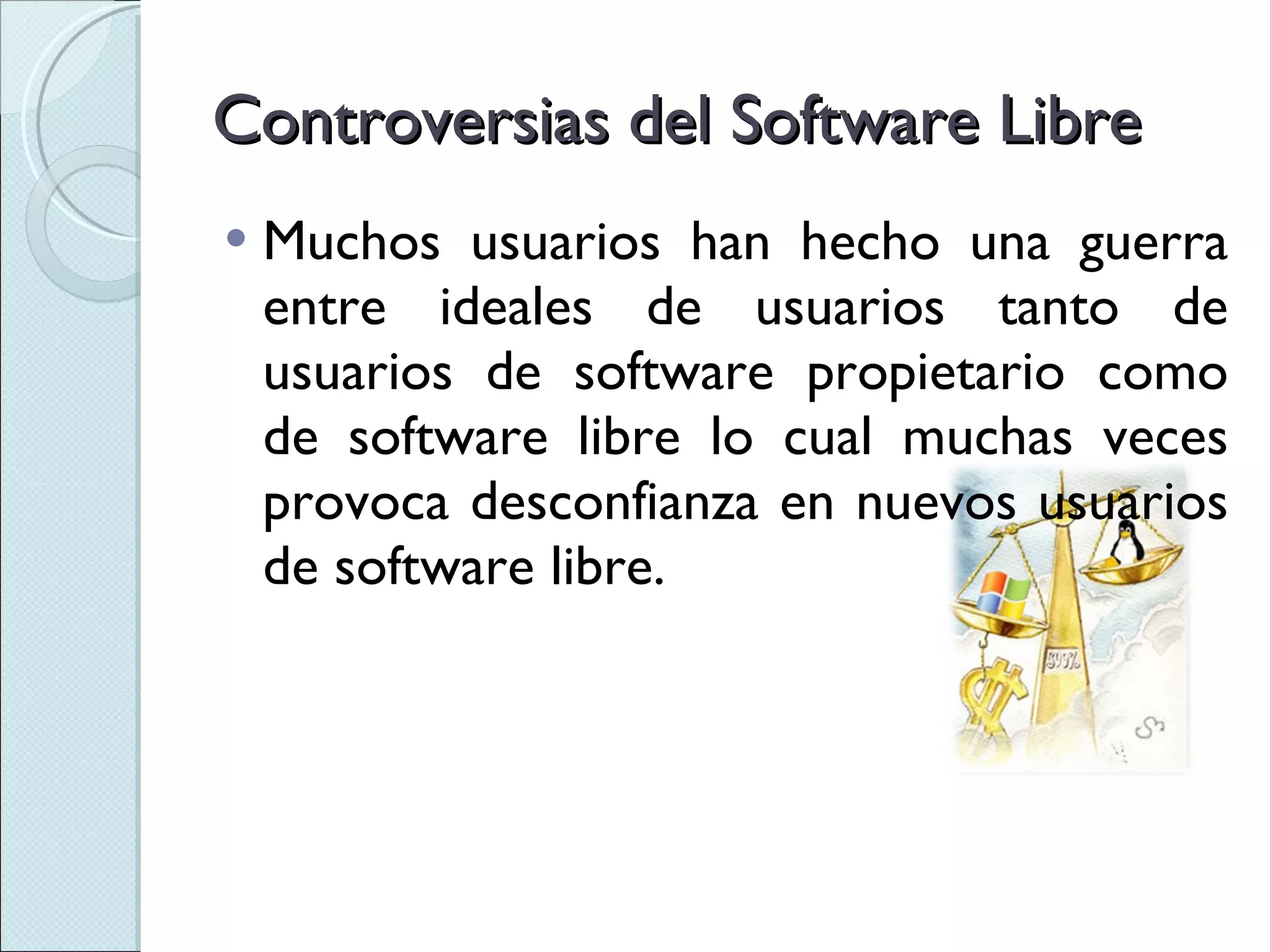Controversias del Software Libre Muchos usuarios han hecho una guerra entre ideales de usuarios tanto de usuarios de software propietario como de software libre lo cual muchas veces provoca desconfianza en nuevos usuarios de software libre. 