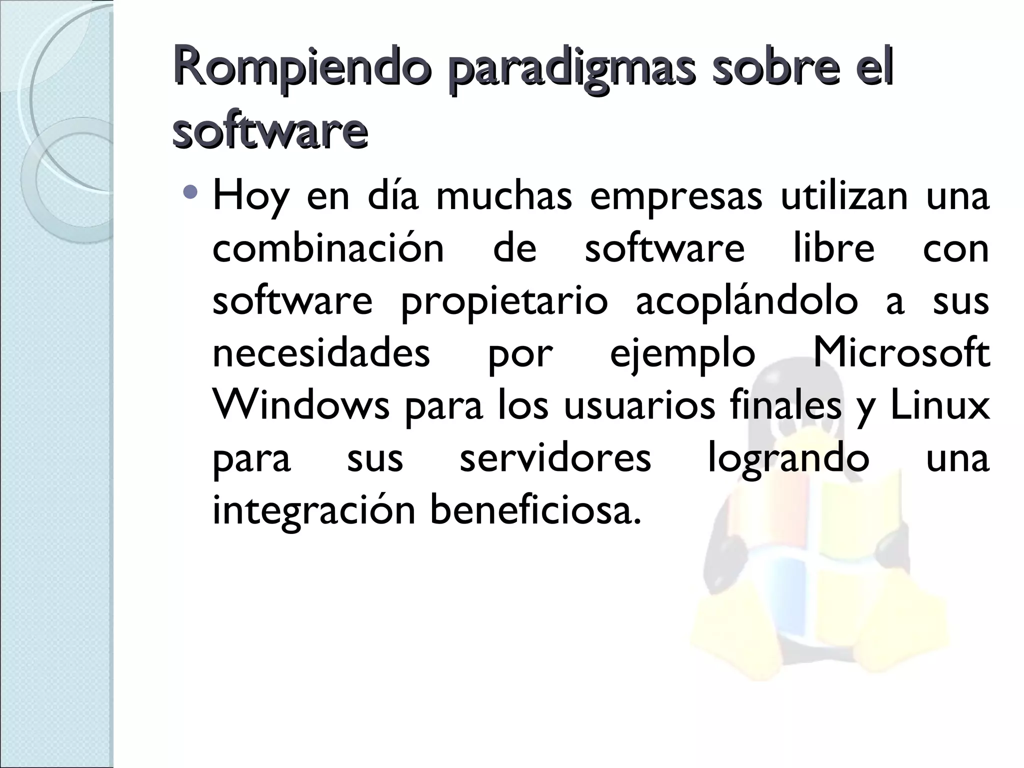 Rompiendo paradigmas sobre el software Hoy en día muchas empresas utilizan una combinación de software libre con software propietario acoplándolo a sus necesidades por ejemplo Microsoft Windows para los usuarios finales y Linux para sus servidores logrando una integración beneficiosa. 