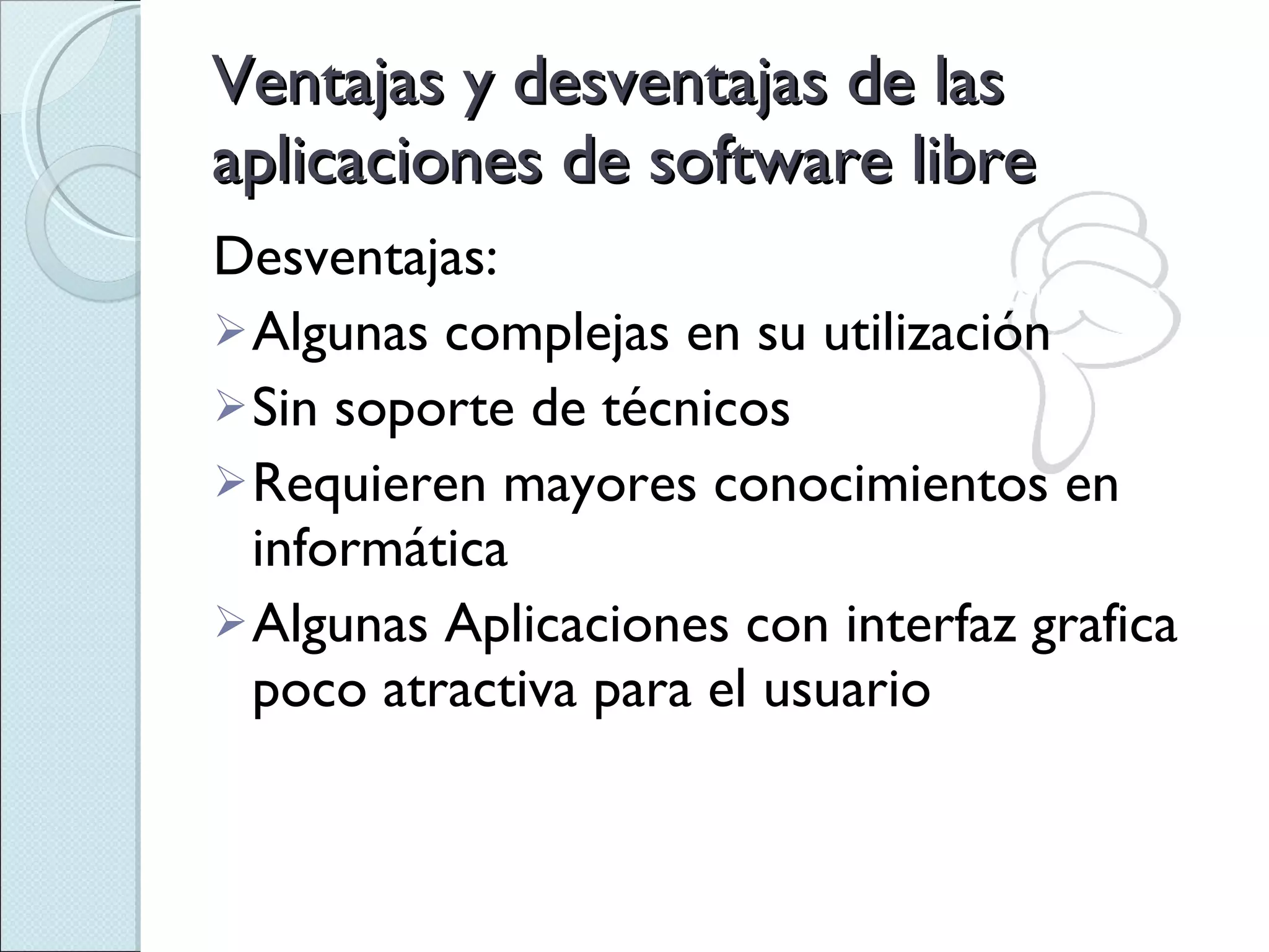 Desventajas: Algunas complejas en su utilización Sin soporte de técnicos Requieren mayores conocimientos en informática Algunas Aplicaciones con interfaz grafica poco atractiva para el usuario Ventajas y desventajas de las aplicaciones de software libre 
