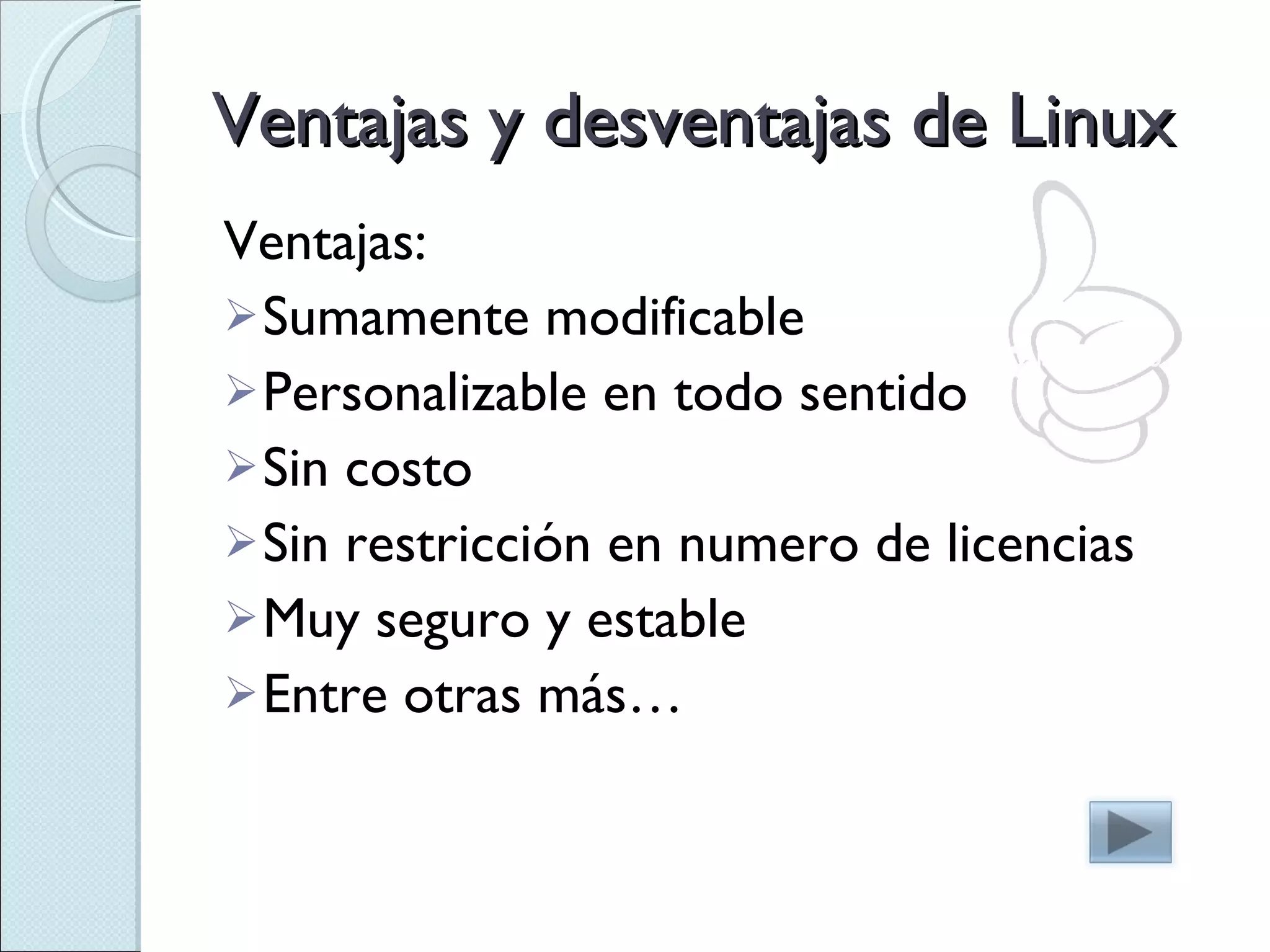 Ventajas y desventajas de Linux Ventajas: Sumamente modificable Personalizable en todo sentido Sin costo Sin restricción en numero de licencias Muy seguro y estable Entre otras más… 