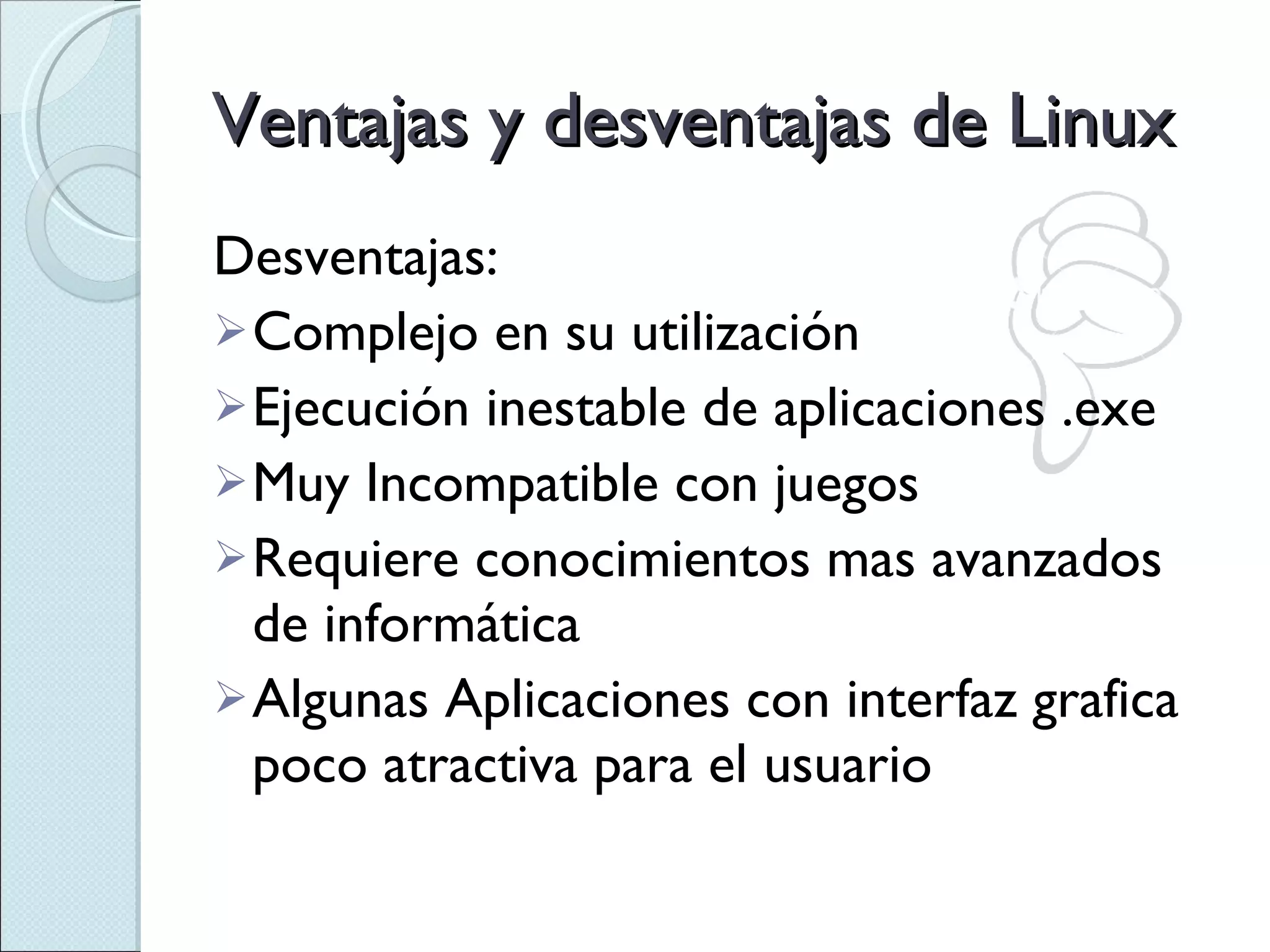 Desventajas: Complejo en su utilización Ejecución inestable de aplicaciones .exe Muy Incompatible con juegos Requiere conocimientos mas avanzados de informática Algunas Aplicaciones con interfaz grafica poco atractiva para el usuario Ventajas y desventajas de Linux 