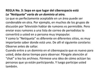 REGLA No. 3: Sepa en que lugar del ciberespacio estáLa “Netiqueta” varía de un dominio al otro.Lo que es perfectamente aceptable en un área puede ser condenable en otra. Por ejemplo, en muchos de los grupos de discusión por Televisión hablar de rumores es permisible. Pero enviar esos rumores a una lista de correo de periodistas lo convertirá a usted en a persona muy impopular.Y como la “Netiqueta” es diferente en diferentes sitios, es muy importante saber donde está uno. De allí el siguiente corolario: Observe antes de saltar.Cuando entre a un dominio en el ciberespacio que es nuevo para usted, debe darse tiempo para observar. Póngale atención al “chat” o lea los archivos. Fórmese una idea de cómo actúan las personas que ya están participando. Y luego participe usted también.