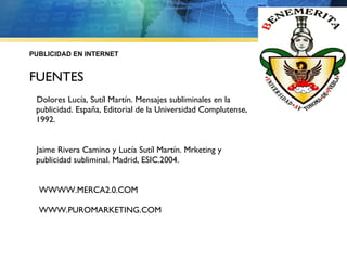 PUBLICIDAD EN INTERNET FUENTES Dolores Lucía, Sutíl Martín. Mensajes subliminales en la publicidad. España, Editorial de la Universidad Complutense, 1992. Jaime Rivera Camino y Lucía Sutíl Martín. Mrketing y publicidad subliminal. Madrid, ESIC.2004. WWWW.MERCA2.0.COM WWW.PUROMARKETING.COM 