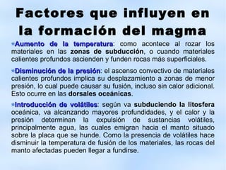 Factores que influyen en la formación del magma Aumento de la temperatura : como acontece al rozar los materiales en las  zonas de subducci ó n , o cuando materiales calientes profundos ascienden y funden rocas m á s superficiales. Disminuci ó n de la presi ó n : el ascenso convectivo de materiales calientes profundos implica su desplazamiento a zonas de menor presi ó n, lo cual puede causar su fusi ó n, incluso sin calor adicional. Esto ocurre en las  dorsales oce á nicas . Introducción de volátiles : según va  subduciendo la litosfera  oceánica, va alcanzando mayores profundidades, y el calor y la presión determinan la expulsión de sustancias volátiles, principalmente agua, las cuales emigran hacia el manto situado sobre la placa que se hunde. Como la presencia de volátiles hace disminuir la temperatura de fusión de los materiales, las rocas del manto afectadas pueden llegar a fundirse. 