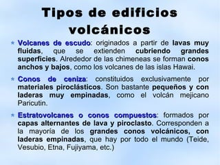 Tipos de edificios volcánicos Volcanes de escudo : originados a partir de  lavas muy fluidas , que se extienden  cubriendo grandes superficies . Alrededor de las chimeneas se forman  conos anchos y bajos , como los volcanes de las islas Hawai. Conos de ceniza : constituidos exclusivamente por  materiales pirocl á sticos . Son bastante  peque ñ os y con laderas muy empinadas , como el volc á n mejicano Paricutin. Estratovolcanes o conos compuestos : formados por  capas alternantes de lava y piroclasto . Corresponden a la mayor í a de los  grandes conos volc á nicos, con laderas empinadas , que hay por todo el mundo (Teide, Vesubio, Etna, Fujiyama, etc.) 