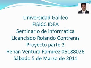 Universidad Galileo FISICC IDEA Seminario de informática Licenciado Rolando Contreras Proyecto parte 2 Renan Ventura Ramírez 06188026Sábado 5 de Marzo de 2011 