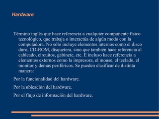 Hardware Término inglés que hace referencia a cualquier componente físico tecnológico, que trabaja o interactúa de algún modo con la computadora. No sólo incluye elementos internos como el disco duro, CD-ROM, disquetera, sino que también hace referencia al cableado, circuitos, gabinete, etc. E incluso hace referencia a elementos externos como la impresora, el mouse, el teclado, el monitor y demás periféricos. Se pueden clasificar de distinta manera: Por la funcionalidad del hardware.