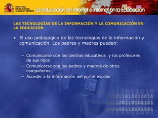 LAS TECNOLOGÍAS DE LA INFORMACIÓN Y LA COMUNICACIÓN EN LA EDUCACIÓN El uso pedagógico de las tecnologías de la información y comunicación. Los padres y madres pueden: Comunicarse con los centros educativos  y los profesores de sus hijos Comunicarse con los padres y madres de otros compañeros  Acceder a la información del portal escolar 
