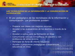 LAS TECNOLOGÍAS DE LA INFORMACIÓN Y LA COMUNICACIÓN EN LA EDUCACIÓN El uso pedagógico de las tecnologías de la información y comunicación. Los profesores pueden: Preparar sus clases con mejores recursos Acceder a las evaluaciones de los alumnos a través de la red Acceder a cursos para su formación en línea Comunicarse con sus compañeros de claustro y con profesores de otros centros Participar en foros de interés educativo Acceder a propuestas pedagógicas o experiencias educativas en línea 