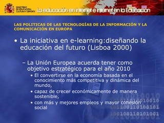 LAS POLITICAS DE LAS TECNOLOGÍAS DE LA INFORMACIÓN Y LA COMUNICACIÓN EN EUROPA La iniciativa en e-learning:diseñando la educación del futuro (Lisboa 2000) La Unión Europea acuerda tener como objetivo estratégico para el año 2010 El convertirse en la economía basada en el conocimiento más competitiva y dinámica del mundo,  capaz de crecer económicamente de manera sostenible, con más y mejores empleos y mayor cohesión social 