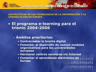 LAS POLITICAS DE LAS TECNOLOGÍAS DE LA INFORMACIÓN Y LA COMUNICACIÓN EN EUROPA El programa e-learning para el trienio 2004-2006 Ámbitos prioritarios: Contrarrestar la brecha digital Fomentar el desarrollo de nuevos modelos organizativos para las universidades europeas Hermanar centros escolares vía Internet Fomentar el aprendizaje electrónico en Europa 