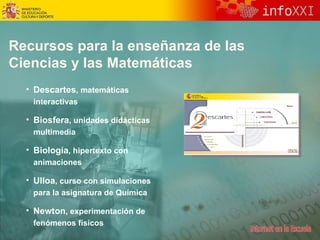 Recursos para la enseñanza de las  Ciencias y las Matemáticas Descartes , matemáticas interactivas Biosfera , unidades didácticas multimedia Biología , hipertexto con animaciones Ulloa ,  curso con  simulaciones  para la asignatura de Química  Newton ,  experimentación de  fenómenos físicos 