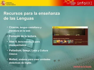 Recursos para la enseñanza de las Lenguas Cíceros , lengua castellana y literatura en la web Fomento de la lectura ,  Ales II , lecto - escritura para discapacitados Palladium , Griego, Latín y Cultura Clásica Malted ,  sistema  para crear unidades didácticas de Inglés 