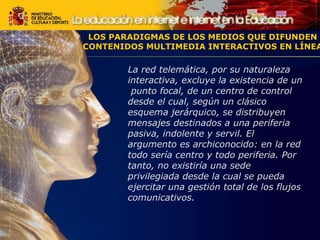La red telemática, por su naturaleza interactiva, excluye la existencia de un  punto focal, de un centro de control desde el cual, según un clásico esquema jerárquico, se distribuyen mensajes destinados a una periferia pasiva, indolente y servil. El argumento es archiconocido: en la red todo sería centro y todo periferia. Por tanto, no existiría una sede privilegiada desde la cual se pueda ejercitar una gestión total de los flujos comunicativos. LOS PARADIGMAS DE LOS MEDIOS QUE DIFUNDEN CONTENIDOS MULTIMEDIA INTERACTIVOS EN LÍNEA 