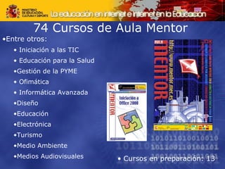 74 Cursos de Aula Mentor  Entre otros: Iniciación a las TIC Educación para la Salud  Gestión de la PYME Ofimática Informática Avanzada  Diseño  Educación  Electrónica  Turismo  Medio Ambiente  Medios Audiovisuales Cursos en preparación: 13 