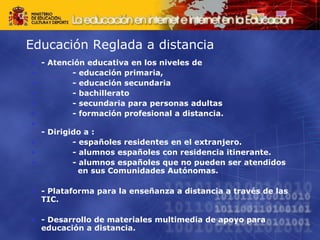 Educación Reglada a distancia - Atención educativa en los niveles de - educación primaria,  - educación secundaria  - bachillerato  - secundaria para personas adultas - formación profesional a distancia. - Dirigido a : - españoles residentes en el extranjero. - alumnos españoles con residencia itinerante.  - alumnos españoles que no pueden ser atendidos   en sus Comunidades Autónomas. - Plataforma para la enseñanza a distancia a través de las TIC. - Desarrollo de materiales multimedia de apoyo para educación a distancia. 