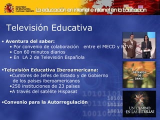 Televisión Educativa Aventura del saber: Por convenio de colaboración  entre el MECD y RTVE Con 60 minutos diarios En  LA 2 de Televisión Española Televisión Educativa Iberoamericana:   Cumbres de Jefes de Estado y de Gobierno  de los países iberoamericanos 250 instituciones de 23 países A través del satélite Hispasat Convenio para la Autorregulación 