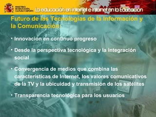 Futuro de las Tecnologías de la Información y  la Comunicación: Innovación en continuo progreso Desde la perspectiva tecnológica y la integración social Convergencia de medios que combina las características de Internet, los valores comunicativos de la TV y la ubicuidad y transmisión de los satélites Transparencia tecnológica para los usuarios 