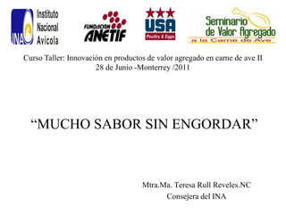 Curso Taller: Innovación en productos de valor agregado en carne de ave II
                      28 de Junio -Monterrey /2011




  “MUCHO SABOR SIN ENGORDAR”



                                    Mtra.Ma. Teresa Rull Reveles.NC
                                          Consejera del INA
 