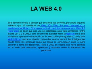 LA WEB 4.0Este término motiva a pensar qué será ese tipo de Web, por ahora algunos señalan que el resultado de Web 3D+ Web 3.0 (web semántica) + Inteligencia Artificial + Voz como vehículo de intercomunicación= Web 4.0 (web total) es decir que una vez se establezca esta web semántica (entre el año 2010 y el 2020) será el turno de avanzar hacia la web 4.0 en la que el sistema operativo establecido en la web cobre protagonismo, hacia una Web Ubicua, donde el objetivo primordial será el de unir las inteligencias donde tanto las personas como las cosas se comuniquen entre sí para generar la toma de decisiones. Para el 2020 se espera que haya agentes en la Web que conozcan, aprendan y razonen como lo hacemos las personas.