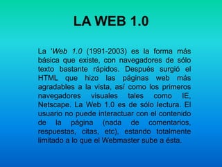 LA WEB 1.0 La 'Web 1.0 (1991-2003) es la forma más básica que existe, con navegadores de sólo texto bastante rápidos. Después surgió el HTML que hizo las páginas web más agradables a la vista, así como los primeros navegadores visuales tales como IE, Netscape. La Web 1.0 es de sólo lectura. El usuario no puede interactuar con el contenido de la página (nada de comentarios, respuestas, citas, etc), estando totalmente limitado a lo que el Webmaster sube a ésta.