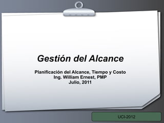 Gestión del Alcance Planificación del Alcance, Tiempo y Costo Ing. William Ernest, PMP Julio, 2011 UCI-2012 