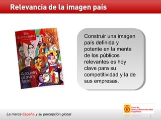 La marca  España   y su percepción global Construir una imagen país definida y potente en la mente de los públicos relevantes es hoy clave para su competitividad y la de sus empresas. 