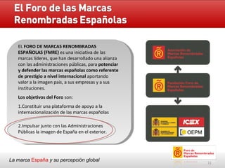 La marca  España   y su percepción global EL  FORO DE MARCAS RENOMBRADAS ESPAÑOLAS (FMRE)  es una iniciativa de las marcas líderes, que han desarrollado una alianza con las administraciones públicas, para  potenciar y defender las marcas españolas como referente de prestigio a nivel internacional  aportando valor a la imagen país, a sus empresas y a sus instituciones. Los objetivos del Foro  son: 1.Constituir una plataforma de apoyo a la internacionalización de las marcas españolas 2.Impulsar junto con las Administraciones Públicas la imagen de España en el exterior.  