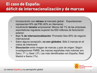 La marca  España   y su percepción global Incorporación con  retraso  al mercado global :  Exportaciones representan18% del PIB (40% en Alemania)  Insuficiente  tamaño  empresarial: Menos del 1% de las empresas exportadoras regulares superan los €50 millones de facturación exterior. Bajo  % de internacionalización : Promedio Ibex 60% de negocio internacional. Salvo alguna excepción,  no son globales : Sólo 2 marcas en el índice de Interbrand Disociación  entre imagen de marcas y país de origen: Según investigaciones FMRE,  las marcas españolas más notorias son Zara ( 1ª ) y Seat ( 2ª). Las más identificadas con España, Real Madrid e Iberia (1ªs) .  