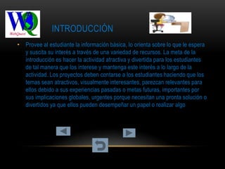 INTRODUCCIÓN
• Provee al estudiante la información básica, lo orienta sobre lo que le espera
  y suscita su interés a través de una variedad de recursos. La meta de la
  introducción es hacer la actividad atractiva y divertida para los estudiantes
  de tal manera que los interese y mantenga este interés a lo largo de la
  actividad. Los proyectos deben contarse a los estudiantes haciendo que los
  temas sean atractivos, visualmente interesantes, parezcan relevantes para
  ellos debido a sus experiencias pasadas o metas futuras, importantes por
  sus implicaciones globales, urgentes porque necesitan una pronta solución o
  divertidos ya que ellos pueden desempeñar un papel o realizar algo
 