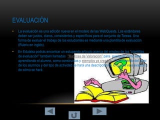 EVALUACIÓN
•   La evaluación es una adición nueva en el modelo de las WebQuests. Los estándares
    deben ser justos, claros, consistentes y específicos para el conjunto de Tareas. Una
    forma de evaluar el trabajo de los estudiantes es mediante una plantilla de evaluación
    (Rubric en inglés).
•   En Eduteka podrás encontrar un estupendo artículo acerca del empleo de las "plantillas
    de evaluación" también llamadas "Matrices de Valoración" para averiguar cómo está
    aprendiendo el alumno, como construirlas y ejemplos ya creados . Dependiendo del nivel
    de los alumnos y del tipo de actividad se hará una descripción de lo que se va a evaluar y
    de cómo se hará.
 