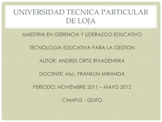UNIVERSIDAD TECNICA PARTICULAR
            DE LOJA
 MAESTRIA EN GERENCIA Y LIDERAZGO EDUCATIVO

   TECNOLOGIA EDUCATIVA PARA LA GESTION

       AUTOR: ANDRES ORTIZ RIVADENEIRA

       DOCENTE: Msc. FRANKLIN MIRANDA

    PERIODO: NOVIEMBRE 2011 – MAYO 2012

               CAMPUS - QUITO
 