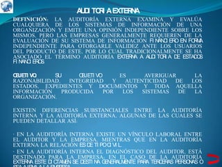 A D TO I A EXTER A
                     UI R           N
DEFINICIÓN: LA AUDITORÍA EXTERNA EXAMINA Y EVALÚA
CUALQUIERA DE LOS SISTEMAS DE INFORMACIÓN DE UNA
ORGANIZACIÓN Y EMITE UNA OPINIÓN INDEPENDIENTE SOBRE LOS
MISMOS, PERO LAS EMPRESAS GENERALMENTE REQUIEREN DE LA
EVALUACIÓN DE SU SISTEMA DE INFORMACIÓN FI N C ER EN FO M
                                             AN I O       RA
INDEPENDIENTE PARA OTORGARLE VALIDEZ ANTE LOS USUARIOS
DEL PRODUCTO DE ESTE, POR LO CUAL TRADICIONALMENTE SE HA
ASOCIADO EL TÉRMINO AUDITORÍA EXTER A A AU I TO I A D ESTAD S
                                    N     D R        E     O
FI N C ER S.
    AN I O

O JETI VO
 B       :  SU      OBJETI VO      ES      AVERIGUAR     LA
RAZONABILIDAD,   INTEGRIDAD      Y   AUTENTICIDAD   DE  LOS
ESTADOS, EXPEDIENTES Y DOCUMENTOS Y TODA AQUELLA
INFORMACIÓN    PRODUCIDA      POR   LOS   SISTEMAS   DE  LA
ORGANIZACIÓN.

EXISTEN DIFERENCIAS SUBSTANCIALES ENTRE LA AUDITORÍA
INTERNA Y LA AUDITORÍA EXTERNA, ALGUNAS DE LAS CUALES SE
PUEDEN DETALLAR ASÍ:

· EN LA AUDITORÍA INTERNA EXISTE UN VÍNCULO LABORAL ENTRE
EL AUDITOR Y LA EMPRESA, MIENTRAS QUE EN LA AUDITORÍA
EXTERNA LA RELACIÓN ES D TI POC VI L.
                          E       I
· EN LA AUDITORÍA INTERNA EL DIAGNÓSTICO DEL AUDITOR, ESTÁ
DESTINADO PARA LA EMPRESA; EN EL CASO DE LA AUDITORÍA
EXTER A ESTE D C EN SE D
     N        I TAM     ESTI N G ER EN PAR TER ER PER N O
                              A EN ALM TE A   C AS   SO AS
 