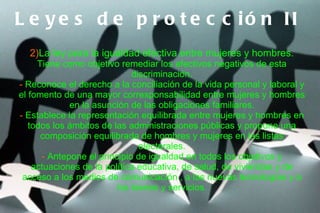 L e y e s d e p r o t e c c ió n II
  2)La ley para la igualdad efectiva entre mujeres y hombres.
     Tiene como objetivo remediar los efectivos negativos de esta
                             discriminación.
- Reconoce el derecho a la conciliación de la vida personal y laboral y
el fomento de una mayor corresponsabilidad entre mujeres y hombres
             en la asunción de las obligaciones familiares.
- Establece la representación equilibrada entre mujeres y hombres en
   todos los ámbitos de las administraciones públicas y propone una
      composición equilibrada de hombres y mujeres en las listas
                               electorales.
      - Antepone el principio de igualdad en todos los objetivos y
    actuaciones de la política educativa, de salud, de viviendas y de
 acceso a los medios de comunicación , a las nuevas tecnologías y a
                         los bienes y servicios.
 