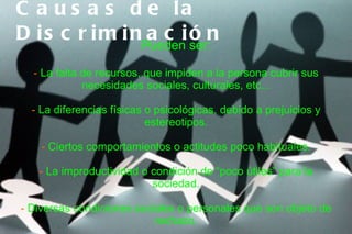 C a u s a s d e la
D i s c r i m i nPuedeni ser:n
                  ac ó
  ‑ La falta de recursos, que impiden a la persona cubrir sus
             necesidades sociales, culturales, etc...

  - La diferencias físicas o psicológicas, debido a prejuicios y
                           estereotipos.

    - Ciertos comportamientos o actitudes poco habituales.

   - La improductividad o condición de “poco útiles” para la
                          sociedad.

- Diversas condiciones sociales o personales que son objeto de
                           rechazo.
 