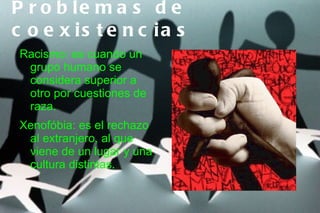 P r o b le m a s d e
c o e x is t e n c ia s
 Racismo: es cuando un      ,
  grupo humano se
  considera superior a
  otro por cuestiones de
  raza.
 Xenofóbia: es el rechazo
  al extranjero, al que
  viene de un lugar y una
  cultura distintas.
 