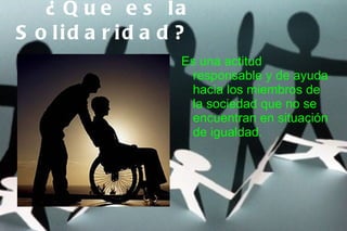 ¿ Q u e e s la
S o lid a r id a d ?
                   Es una actitud
                    responsable y de ayuda
                    hacia los miembros de
                    la sociedad que no se
                    encuentran en situación
                    de igualdad.
 