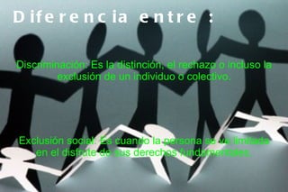 D if e r e n c ia e n t r e :

Discriminación: Es la distinción, el rechazo o incluso la
         exclusión de un individuo o colectivo.




Exclusión social: Es cuando la persona se ve limitada
   en el disfrute de sus derechos fundamentales.
 
