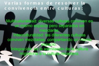 V a r ia s f o r m a s d e r e s o lv e r la
c o n v iv e n c ia e n t r e c u lt u r a s :


Multiculturalidad: diversas culturas conviven en
     un mismo espacio pero separados sin
                    mezclarse.
    Interculturalidad: las diferentes culturas
conviven mezcladas, compartiendo un mismo
                     espacio.
  Integración: es la asimilación de la cultura
        migratoria a la cultura receptora.
 