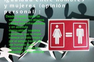 Ig u a ld a d e n t r e h o m b r e s
y m u je r e s ( o p in ió n
p e r s o n a l) :
Desde nuestro punto de
 vista la mujer en algunos
 países está infravalorada
 y en absoluta
 desigualdad, nosotros
 opinamos que la mujer
 merece un trato mejor y
 por el simple hecho de
 ser humana tiene
 derecho a la libertad y
 seguridad de su persona.
 